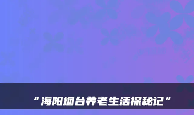 “海阳烟台养老生活探秘记”
