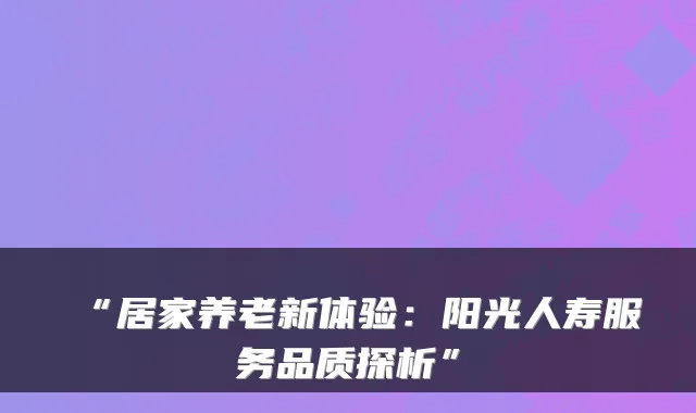 “居家养老新体验:阳光人寿服务品质探析”