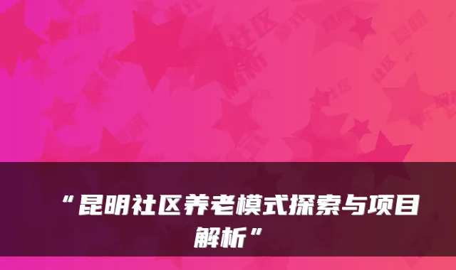 “昆明社区养老模式探索与项目解析”
