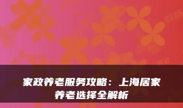 家政养老服务攻略:上海居家养老选择全解析