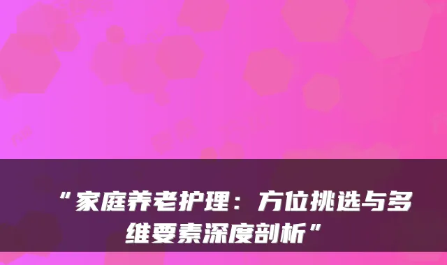 “家庭养老护理:方位挑选与多维要素深度剖析”