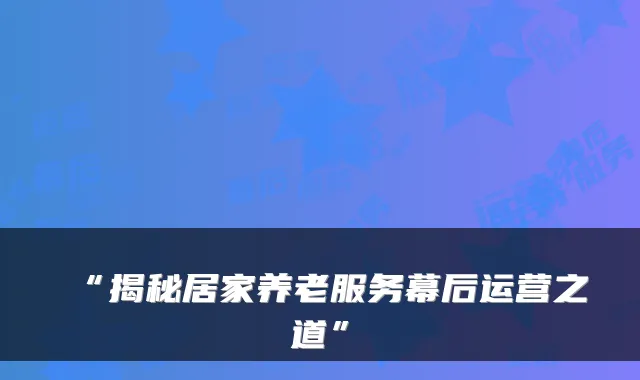 “揭秘居家养老服务幕后运营之道”