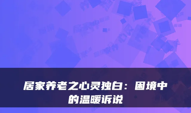 居家养老之心灵独白：困境中的温暖诉说