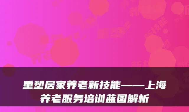 重塑居家养老新技能——上海养老服务培训蓝图解析