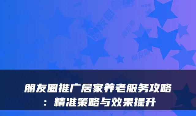 朋友圈推广居家养老服务攻略:精准策略与效果提升