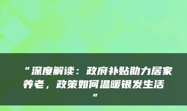 “深度解读:政府补贴助力居家养老,政策如何温暖银发生活”
