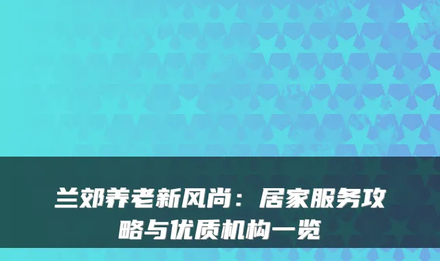 兰郊养老新风尚：居家服务攻略与优质机构一览