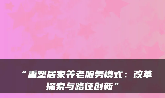 “重塑居家养老服务模式：改革探索与路径创新”