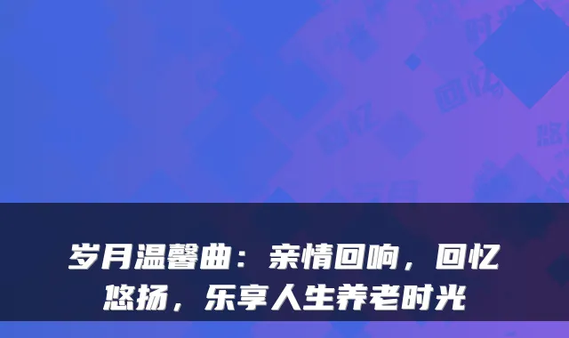 岁月温馨曲：亲情回响，回忆悠扬，乐享人生养老时光