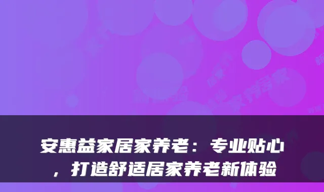 安惠益家居家养老：专业贴心，打造舒适居家养老新体验