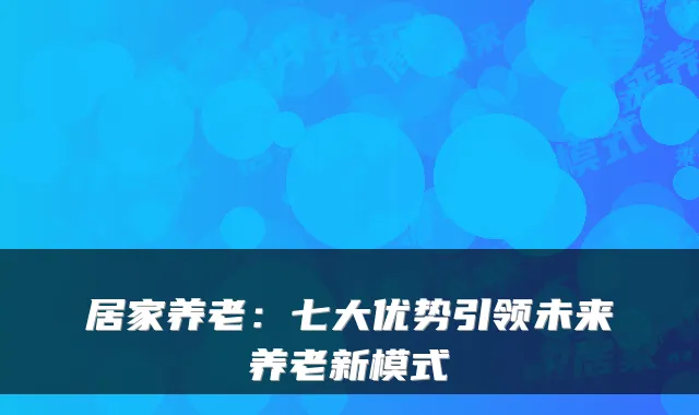 居家养老:七大优势引领未来养老新模式