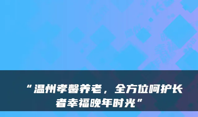 “温州孝馨养老,全方位呵护长者幸福晚年时光”