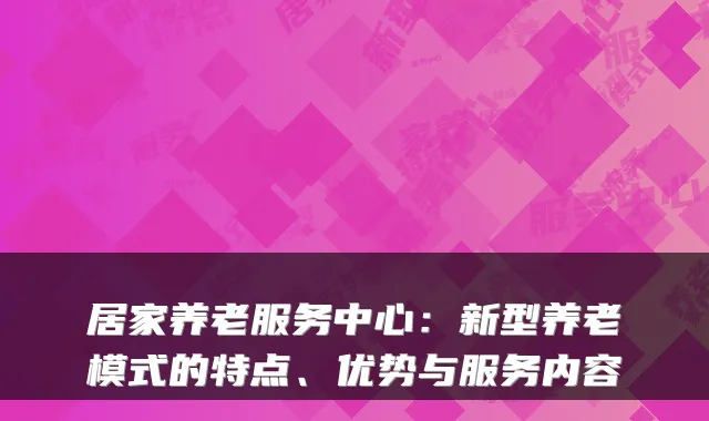 居家养老服务中心:新型养老模式的特点、优势与服务内容