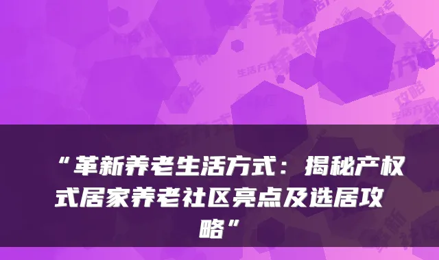 “革新养老生活方式：揭秘产权式居家养老社区亮点及选居攻略”