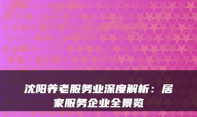 沈阳养老服务业深度解析：居家服务企业全景览