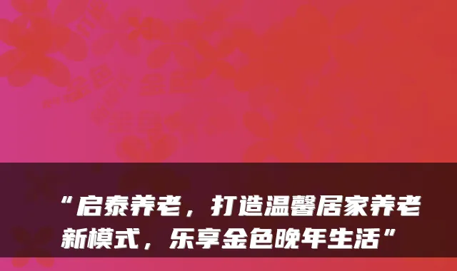 “启泰养老,打造温馨居家养老新模式,乐享金色晚年生活”