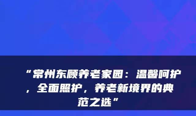 “常州东顾养老家园：温馨呵护，全面照护，养老新境界的典范之选”