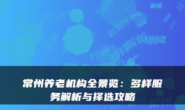常州养老机构全景览:多样服务解析与择选攻略