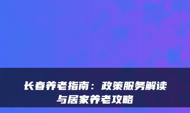 长春养老指南:政策服务解读与居家养老攻略