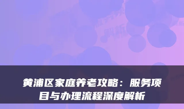 黄浦区家庭养老攻略:服务项目与办理流程深度解析