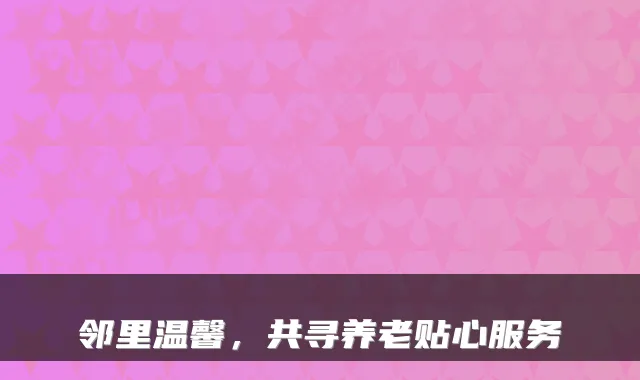邻里温馨，共寻养老贴心服务