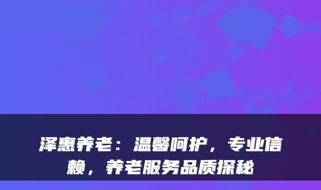泽惠养老：温馨呵护，专业信赖，养老服务品质探秘