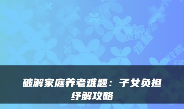 破解家庭养老难题：子女负担纾解攻略