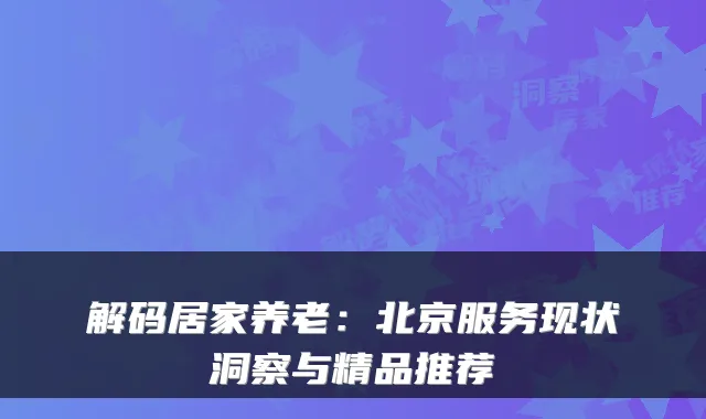 解码居家养老:北京服务现状洞察与精品推荐
