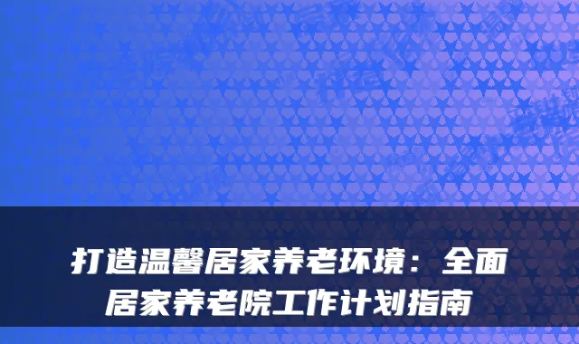 打造温馨居家养老环境:全面居家养老院工作计划指南
