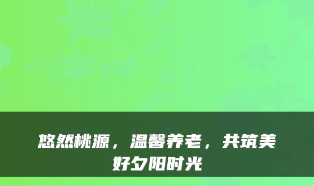 悠然桃源,温馨养老,共筑美好夕阳时光