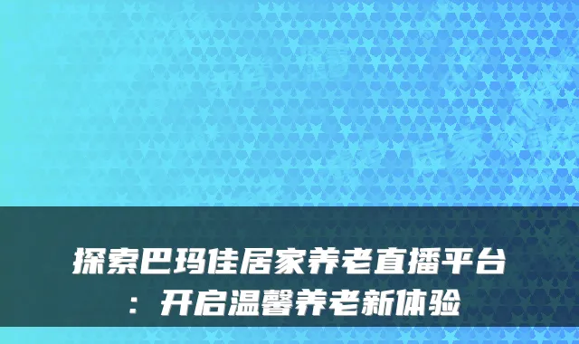 探索巴玛佳居家养老直播平台:开启温馨养老新体验