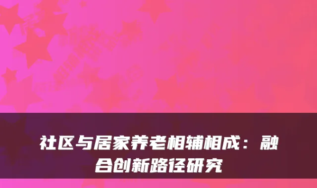 社区与居家养老相辅相成:融合创新路径研究
