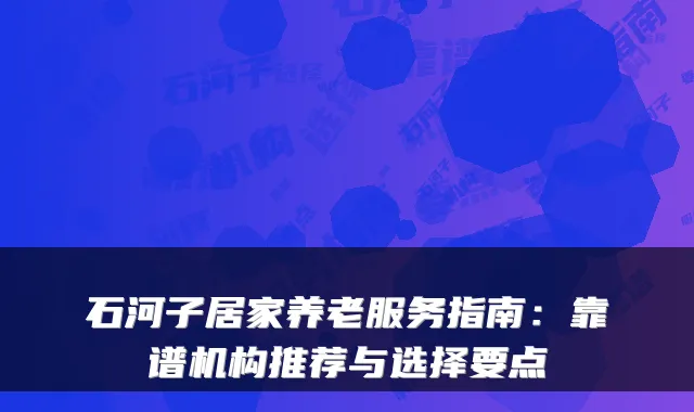 石河子居家养老服务指南：靠谱机构推荐与选择要点