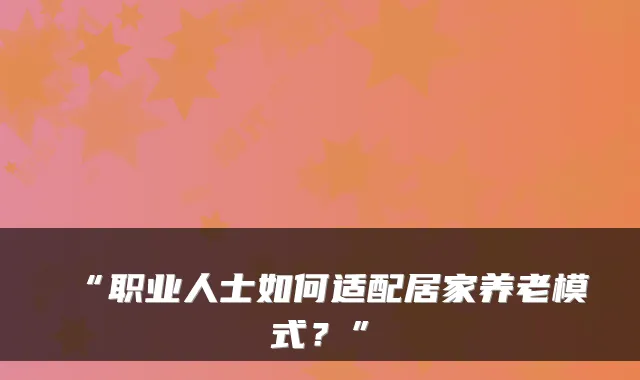 “职业人士如何适配居家养老模式?”
