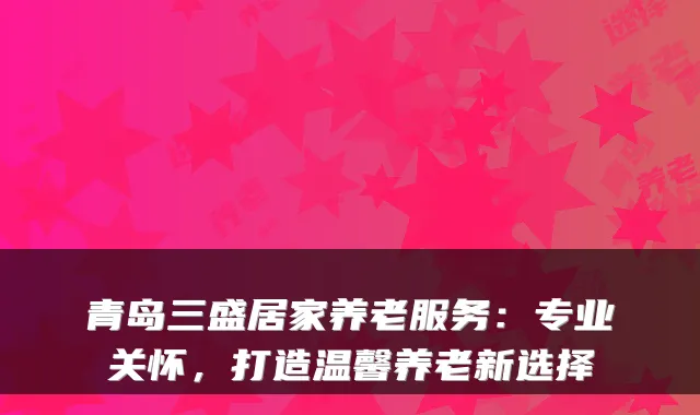 青岛三盛居家养老服务：专业关怀，打造温馨养老新选择
