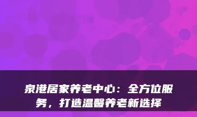 泉港居家养老中心:全方位服务,打造温馨养老新选择