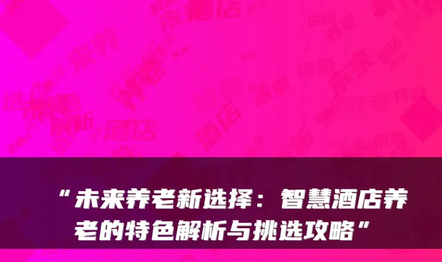 “未来养老新选择：智慧酒店养老的特色解析与挑选攻略”