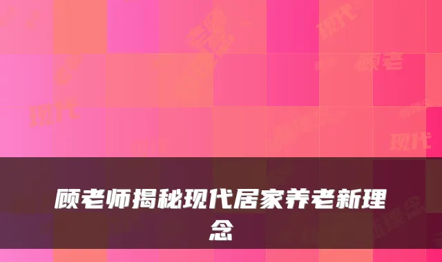 顾老师揭秘现代居家养老新理念