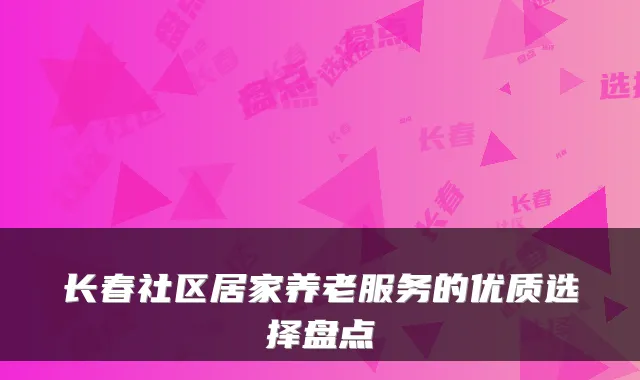 长春社区居家养老服务的优质选择盘点