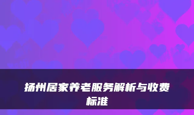 扬州居家养老服务解析与收费标准