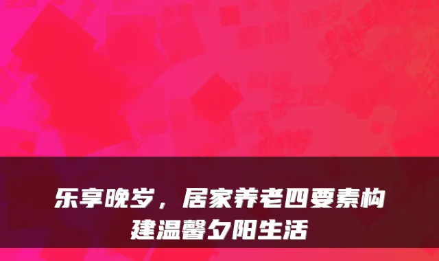 乐享晚岁,居家养老四要素构建温馨夕阳生活