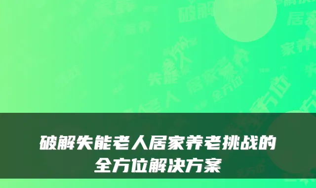破解失能老人居家养老挑战的全方位解决方案