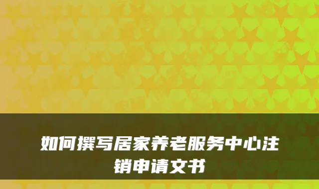 如何撰写居家养老服务中心注销申请文书