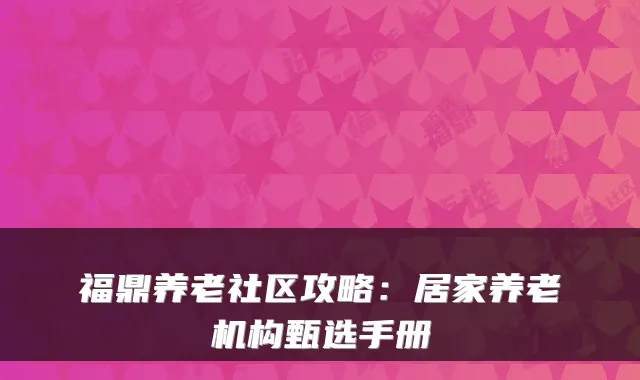 福鼎养老社区攻略:居家养老机构甄选手册