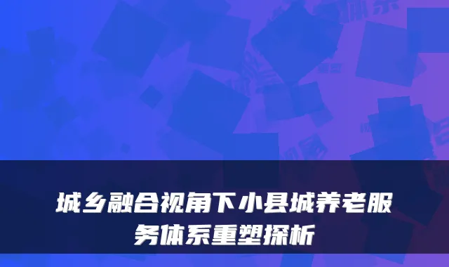 城乡融合视角下小县城养老服务体系重塑探析