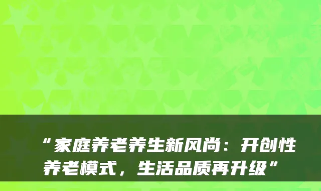 “家庭养老养生新风尚:开创性养老模式,生活品质再升级”