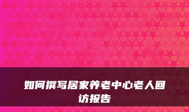 如何撰写居家养老中心老人回访报告