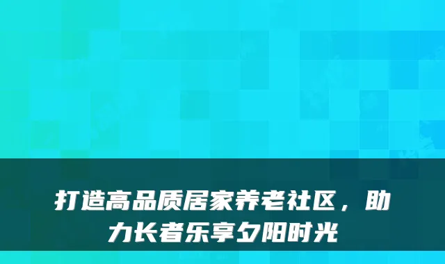 打造高品质居家养老社区,助力长者乐享夕阳时光