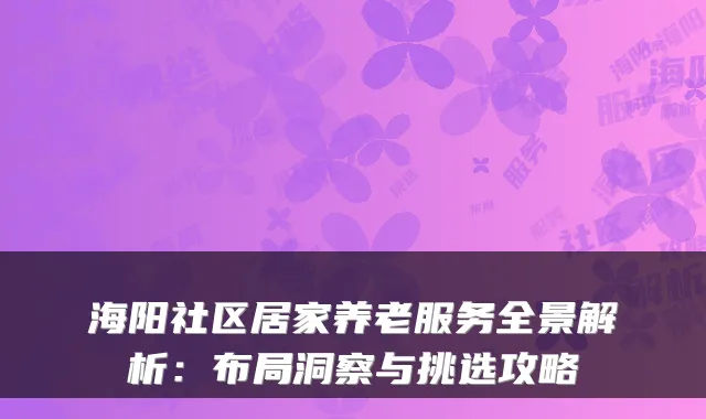 海阳社区居家养老服务全景解析:布局洞察与挑选攻略