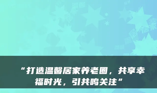 “打造温馨居家养老圈，共享幸福时光，引共鸣关注”